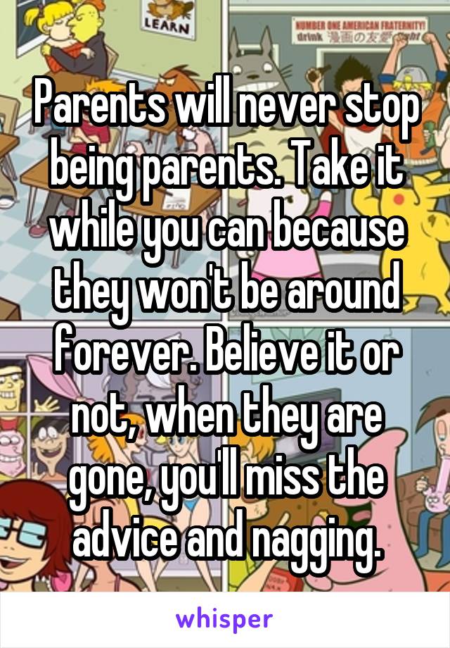Parents will never stop being parents. Take it while you can because they won't be around forever. Believe it or not, when they are gone, you'll miss the advice and nagging.
