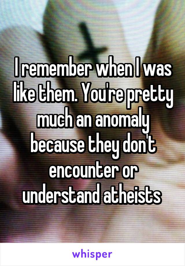 I remember when I was like them. You're pretty much an anomaly because they don't encounter or understand atheists 