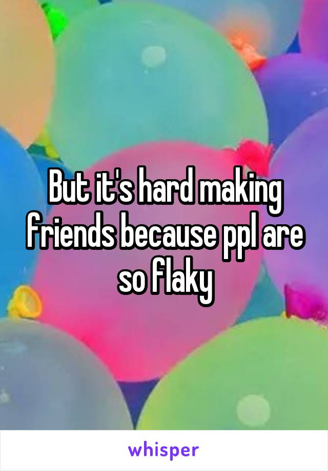 But it's hard making friends because ppl are so flaky