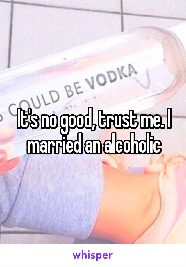 It's no good, trust me. I married an alcoholic