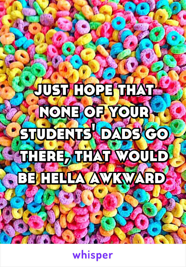 just hope that none of your students' dads go there, that would be hella awkward 