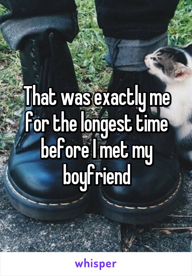 That was exactly me for the longest time before I met my boyfriend