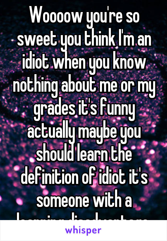 Woooow you're so sweet you think I'm an idiot when you know nothing about me or my grades it's funny actually maybe you should learn the definition of idiot it's someone with a learning disadvantage 