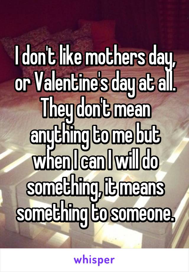 I don't like mothers day, or Valentine's day at all. They don't mean anything to me but when I can I will do something, it means something to someone.