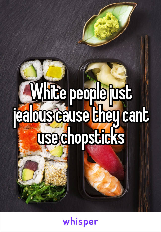 White people just jealous cause they cant use chopsticks