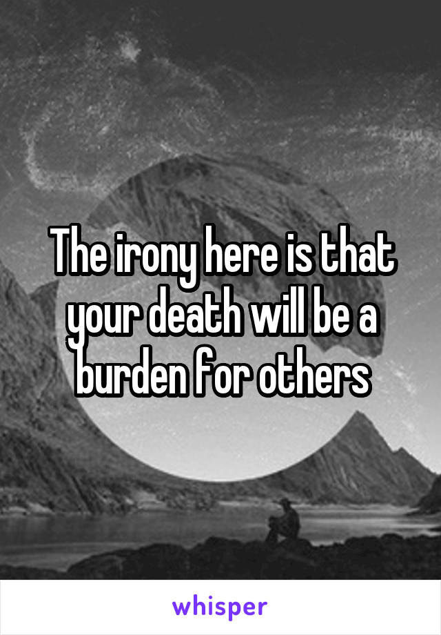 The irony here is that your death will be a burden for others