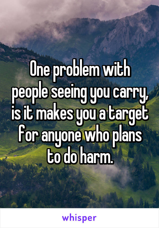 One problem with people seeing you carry, is it makes you a target for anyone who plans to do harm.