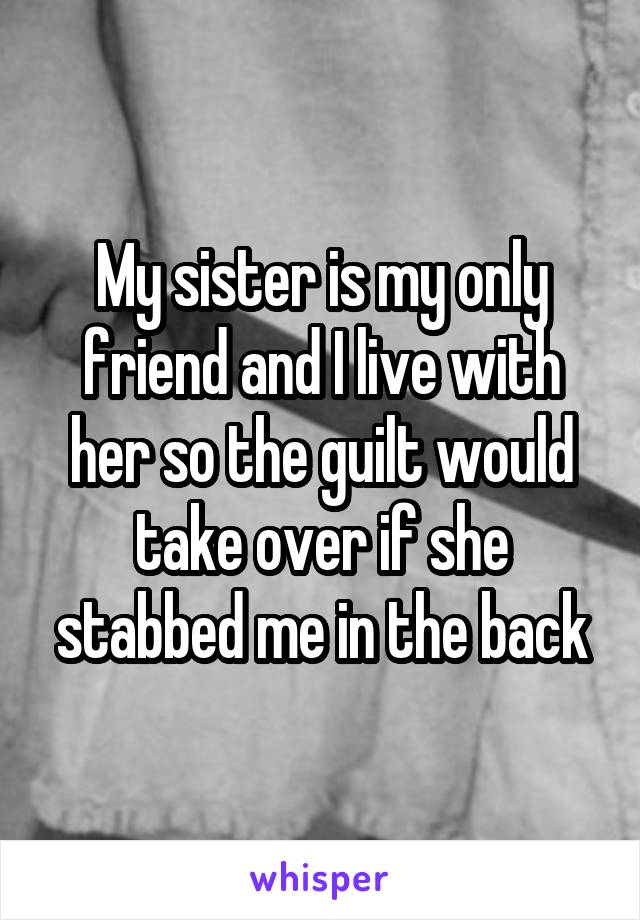 My sister is my only friend and I live with her so the guilt would take over if she stabbed me in the back