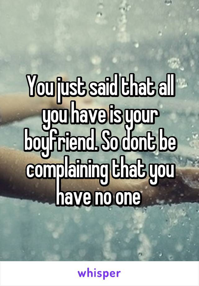 You just said that all you have is your boyfriend. So dont be complaining that you have no one 