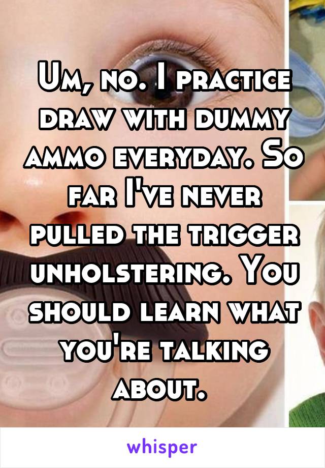 Um, no. I practice draw with dummy ammo everyday. So far I've never pulled the trigger unholstering. You should learn what you're talking about. 