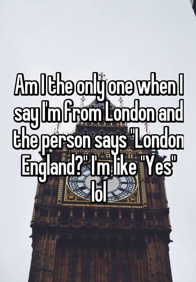 am-i-the-only-one-when-i-say-i-m-from-london-and-the-person-says