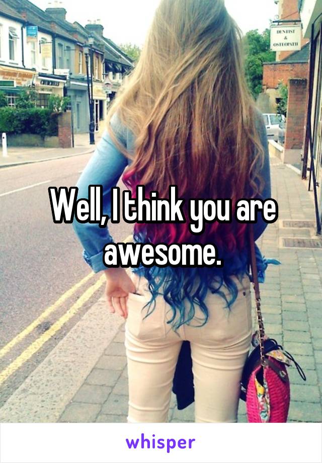 Well, I think you are awesome.