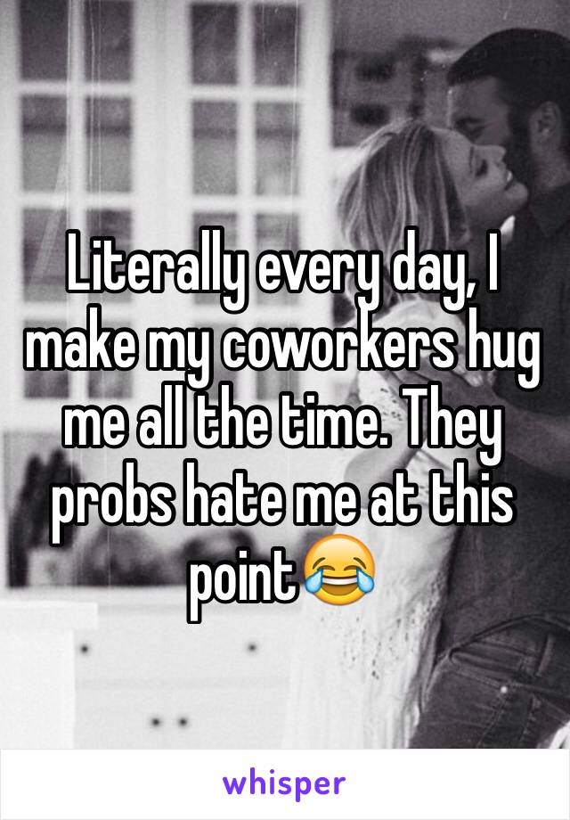 Literally every day, I make my coworkers hug me all the time. They probs hate me at this point😂