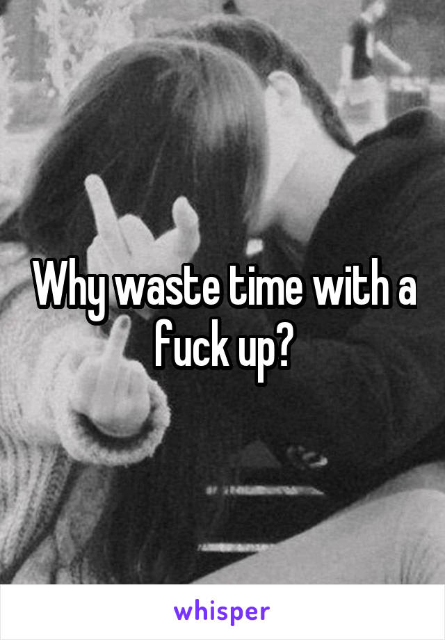 Why waste time with a fuck up?