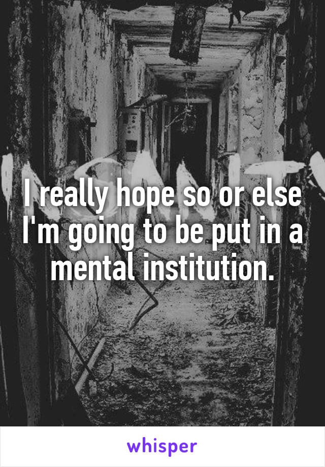 I really hope so or else I'm going to be put in a mental institution.