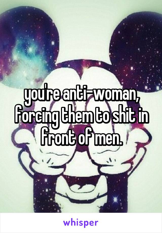 you're anti-woman, forcing them to shit in front of men.