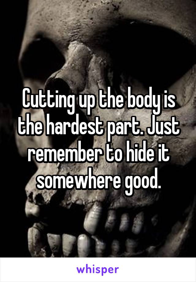 Cutting up the body is the hardest part. Just remember to hide it somewhere good.