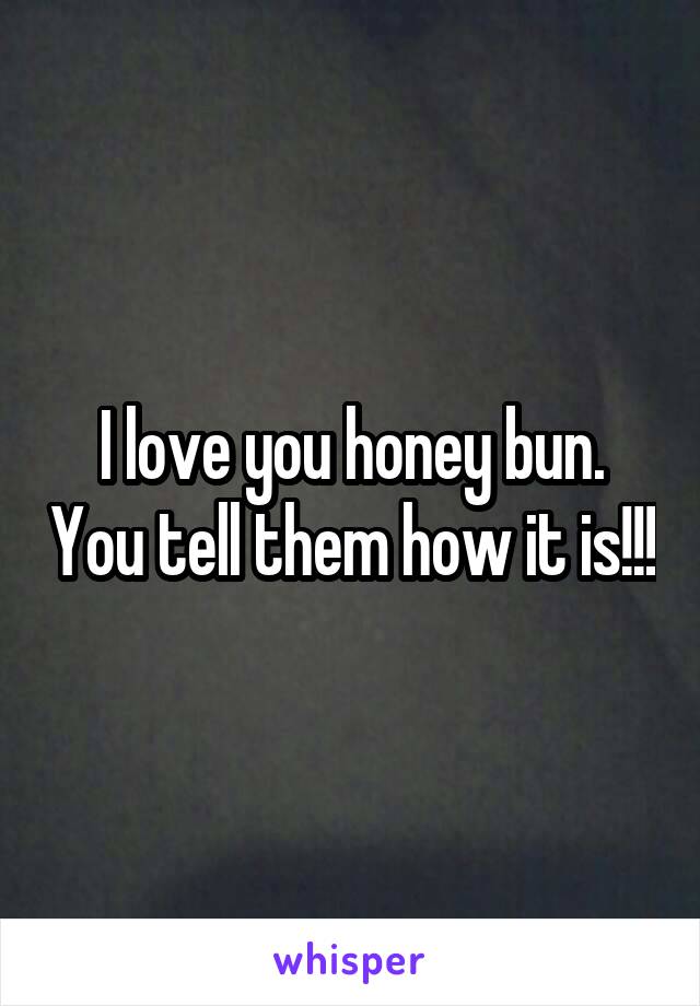 I love you honey bun. You tell them how it is!!!