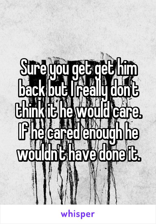 Sure you get get him back but I really don't think it he would care. If he cared enough he wouldn't have done it.