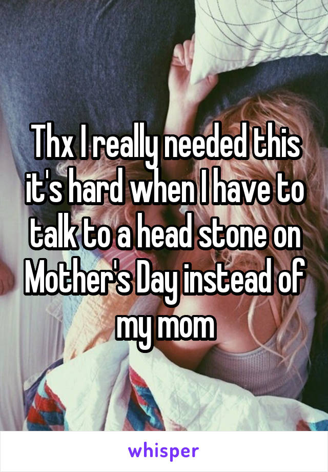 Thx I really needed this it's hard when I have to talk to a head stone on Mother's Day instead of my mom