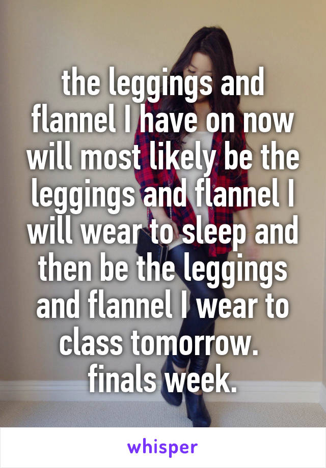 the leggings and flannel I have on now will most likely be the leggings and flannel I will wear to sleep and then be the leggings and flannel I wear to class tomorrow. 
finals week.