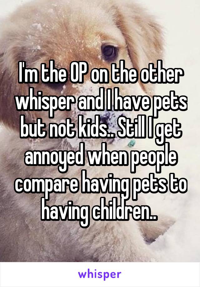 I'm the OP on the other whisper and I have pets but not kids.. Still I get annoyed when people compare having pets to having children.. 