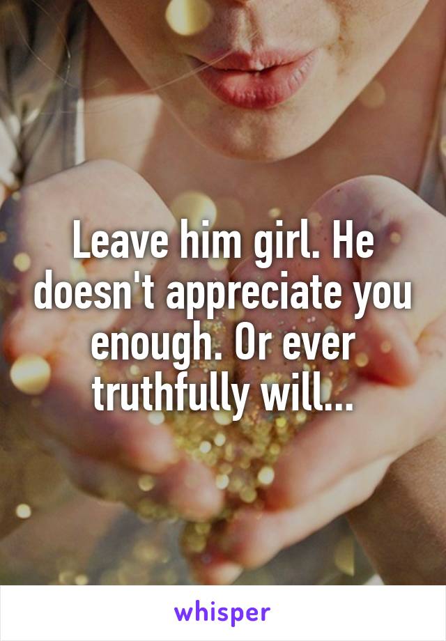 Leave him girl. He doesn't appreciate you enough. Or ever truthfully will...