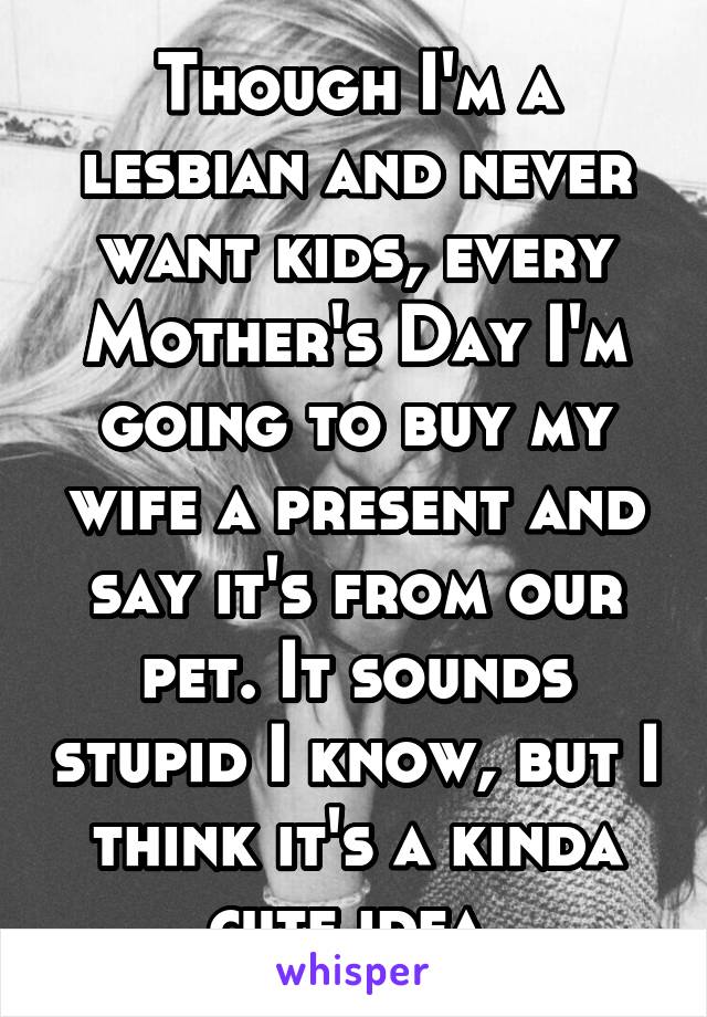Though I'm a lesbian and never want kids, every Mother's Day I'm going to buy my wife a present and say it's from our pet. It sounds stupid I know, but I think it's a kinda cute idea.