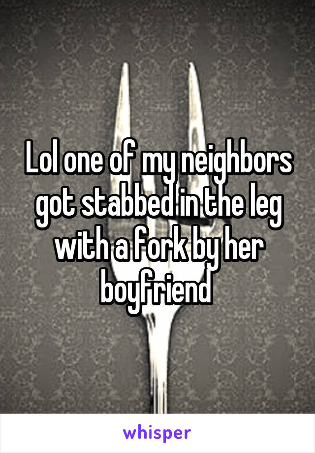 Lol one of my neighbors got stabbed in the leg with a fork by her boyfriend 