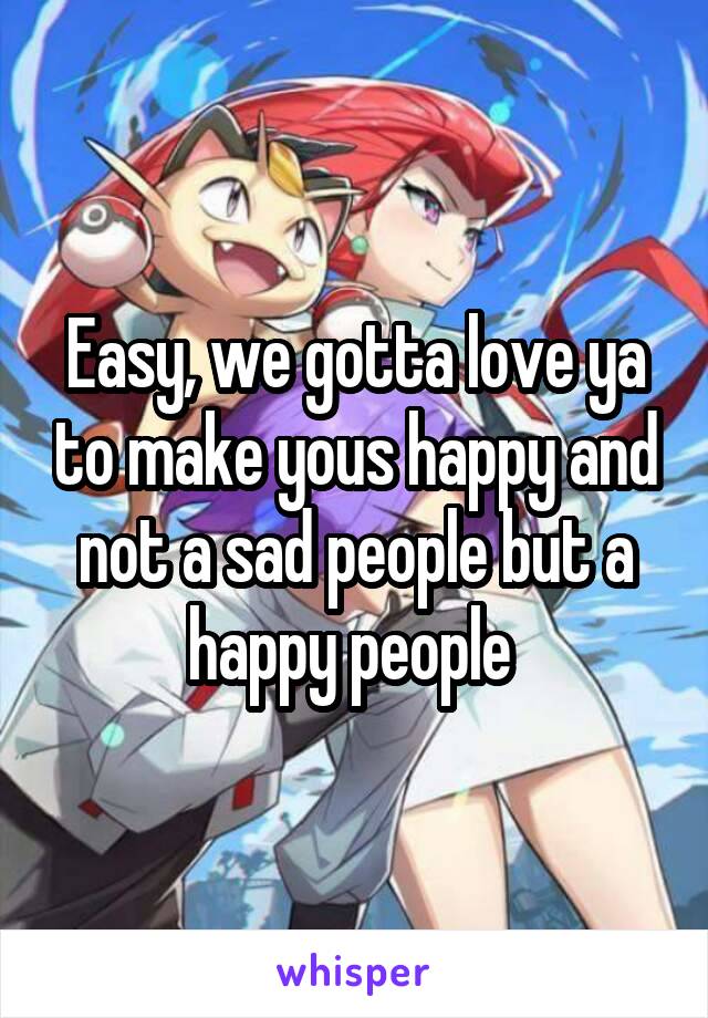 Easy, we gotta love ya to make yous happy and not a sad people but a happy people 