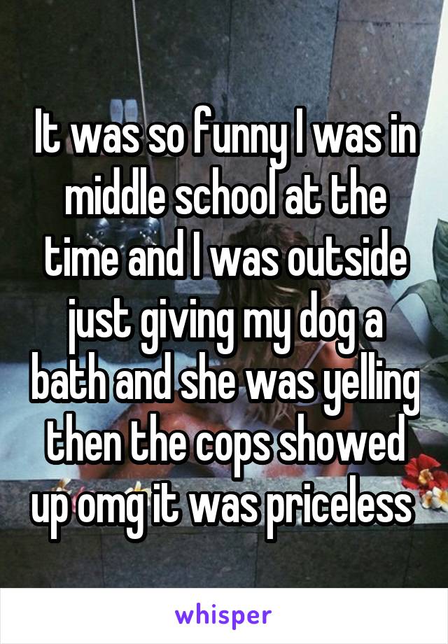 It was so funny I was in middle school at the time and I was outside just giving my dog a bath and she was yelling then the cops showed up omg it was priceless 