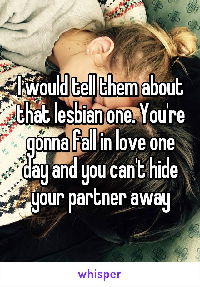 I would tell them about that lesbian one. You're gonna fall in love one day and you can't hide your partner away