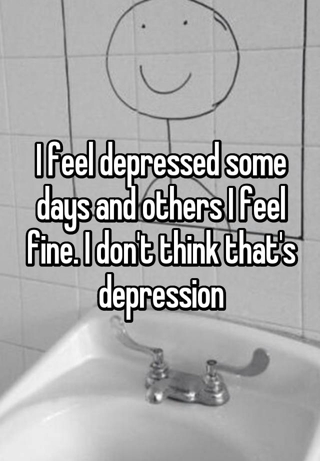 i-feel-depressed-some-days-and-others-i-feel-fine-i-don-t-think-that-s