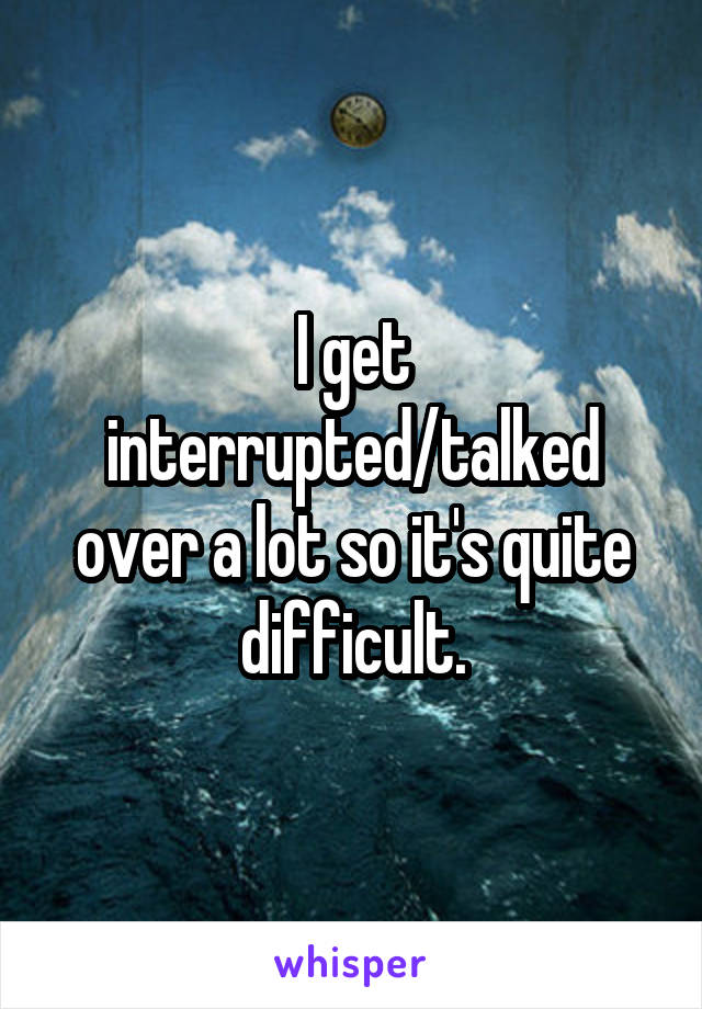 I get interrupted/talked over a lot so it's quite difficult.