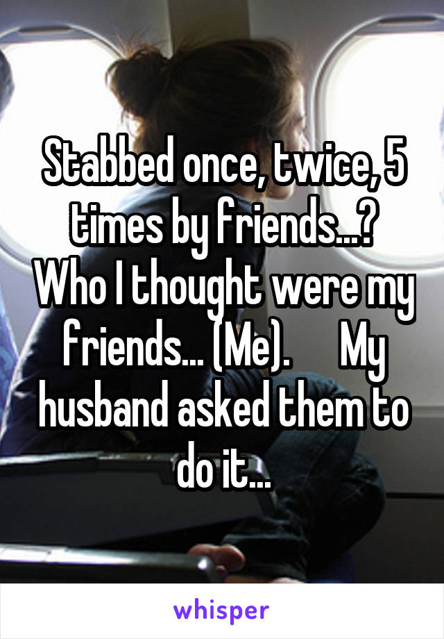 Stabbed once, twice, 5 times by friends...? Who I thought were my friends... (Me).      My husband asked them to do it...