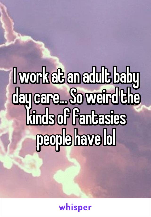 I work at an adult baby day care... So weird the kinds of fantasies people have lol