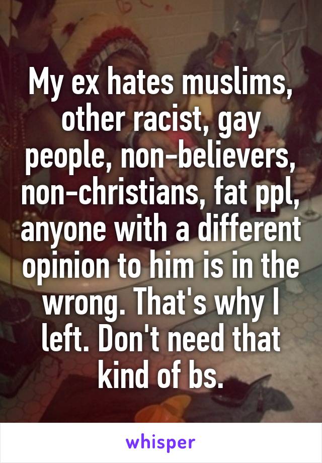 My ex hates muslims, other racist, gay people, non-believers, non-christians, fat ppl, anyone with a different opinion to him is in the wrong. That's why I left. Don't need that kind of bs.