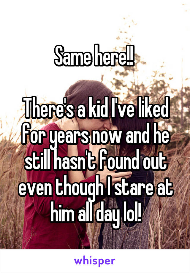 Same here!! 

There's a kid I've liked for years now and he still hasn't found out even though I stare at him all day lol!