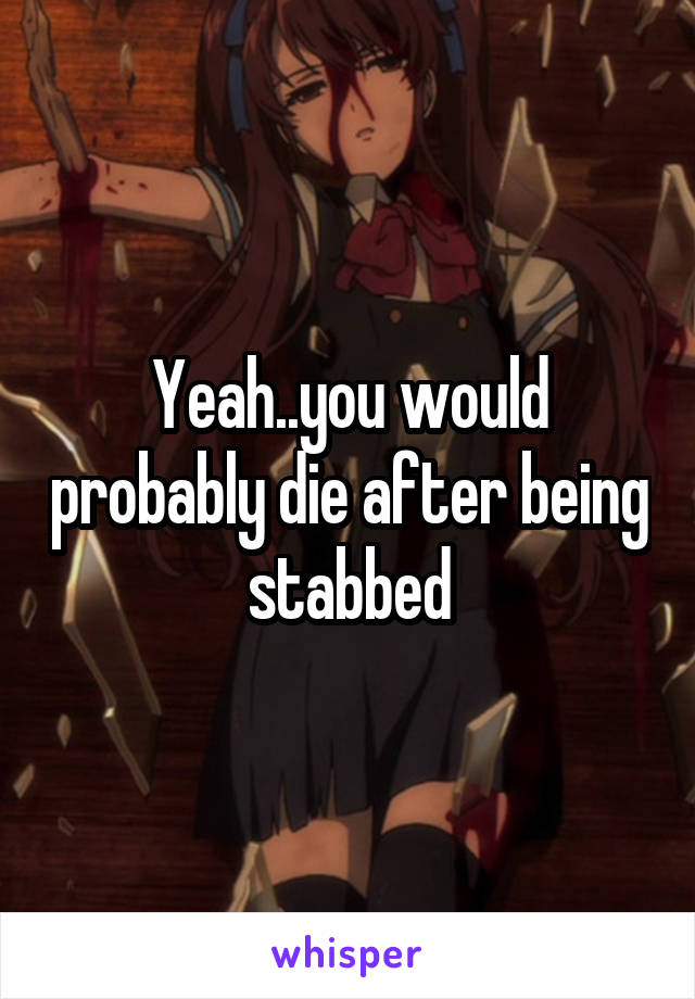 Yeah..you would probably die after being stabbed