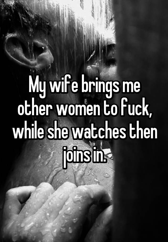 My wife brings me other women to fuck, while she watches then joins