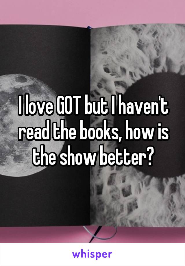 I love GOT but I haven't read the books, how is the show better?