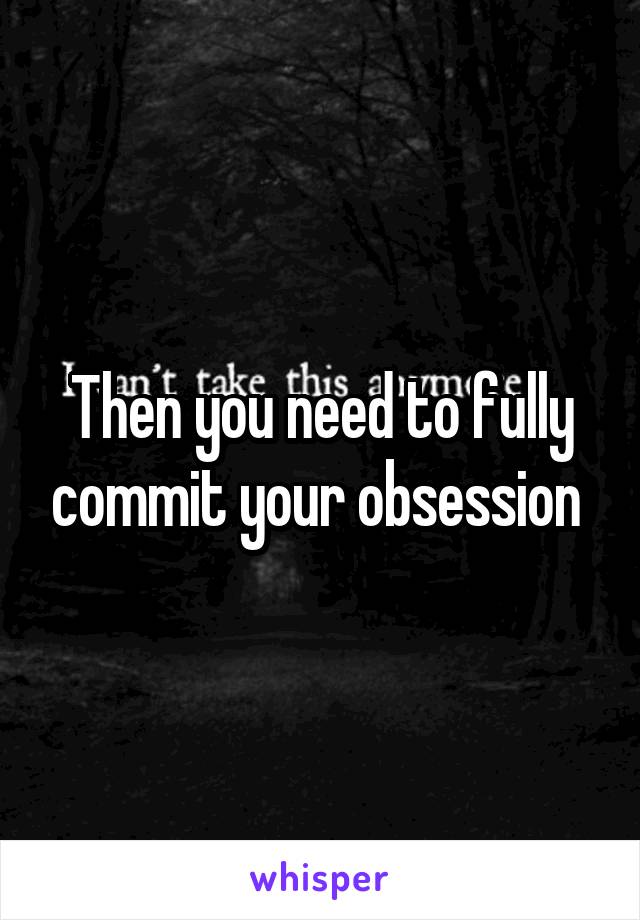 Then you need to fully commit your obsession 