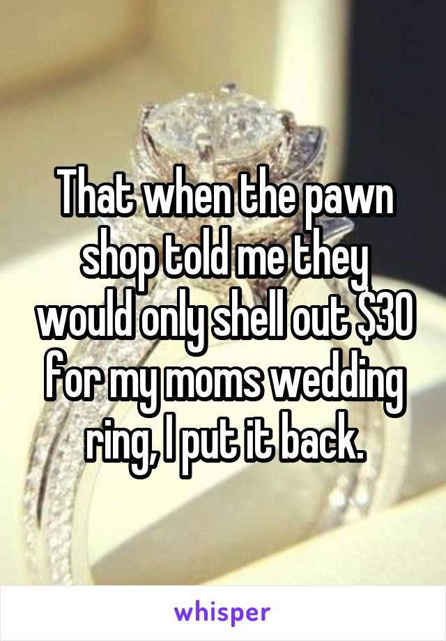 That when the pawn shop told me they would only shell out $30 for my moms wedding ring, I put it back.