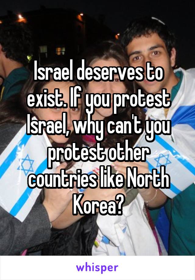 Israel deserves to exist. If you protest Israel, why can't you protest other countries like North Korea?