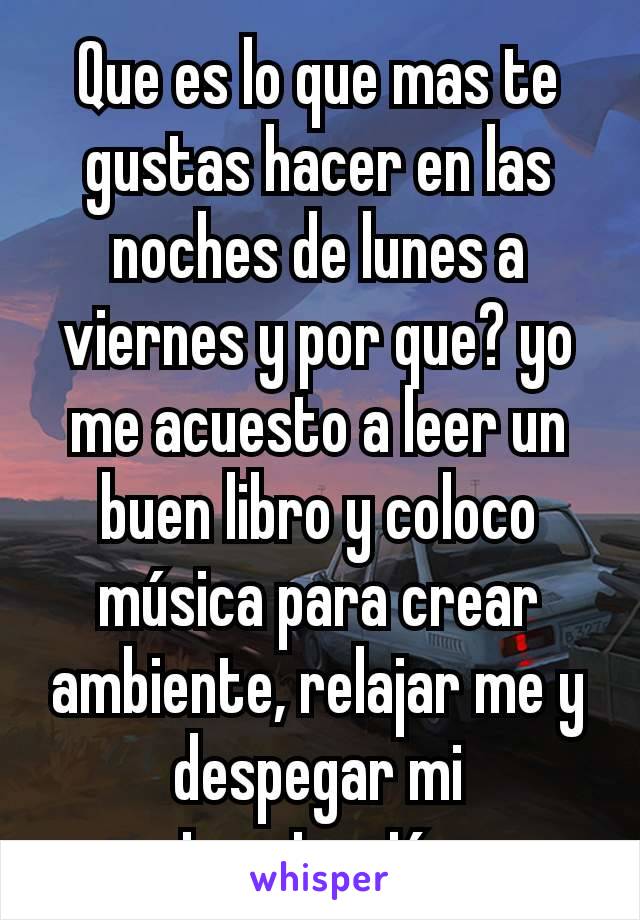 Que es lo que mas te gustas hacer en las noches de lunes a viernes y por que? yo me acuesto a leer un buen libro y coloco música para crear ambiente, relajar me y despegar mi imaginación