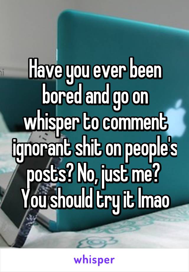 Have you ever been bored and go on whisper to comment ignorant shit on people's posts? No, just me? 
You should try it lmao