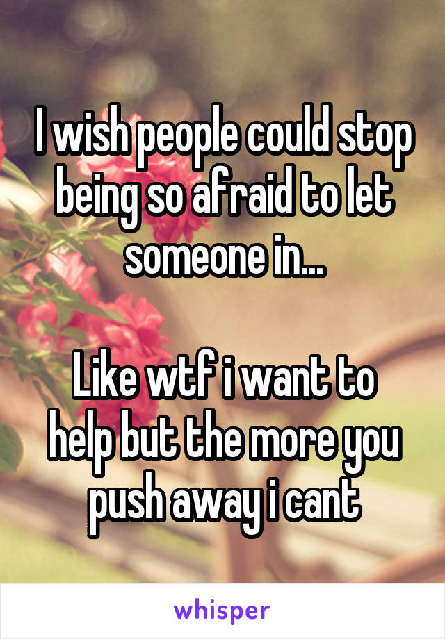 I wish people could stop being so afraid to let someone in...

Like wtf i want to help but the more you push away i cant