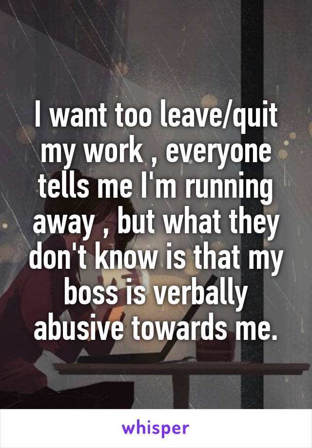 I want too leave/quit my work , everyone tells me I'm running away , but what they don't know is that my boss is verbally abusive towards me.