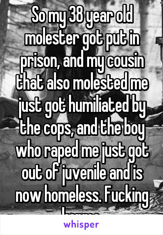 So my 38 year old molester got put in prison, and my cousin that also molested me just got humiliated by the cops, and the boy who raped me just got out of juvenile and is now homeless. Fucking karma.