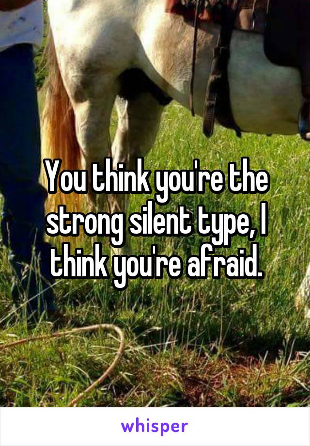 You think you're the strong silent type, I think you're afraid.